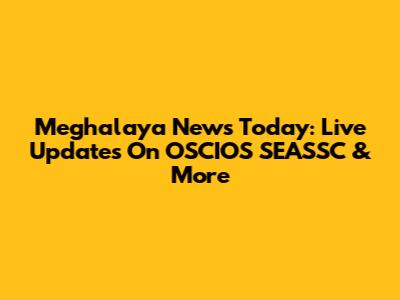 Meghalaya News Today: Live Updates On OSCIOS SEASSC & More