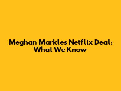Meghan Markle's Netflix Deal: What We Know