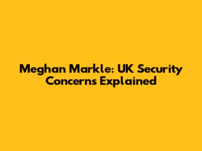 Meghan Markle: UK Security Concerns Explained