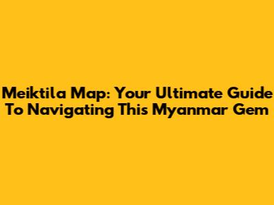 Meiktila Map: Your Ultimate Guide To Navigating This Myanmar Gem