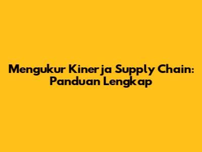 Mengukur Kinerja Supply Chain: Panduan Lengkap