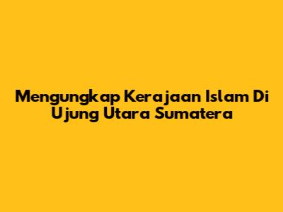 Mengungkap Kerajaan Islam Di Ujung Utara Sumatera