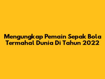 Mengungkap Pemain Sepak Bola Termahal Dunia Di Tahun 2022