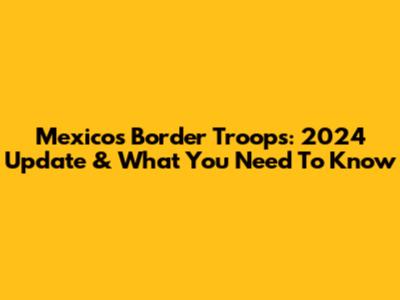 Mexico's Border Troops: 2024 Update & What You Need To Know