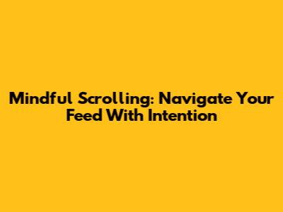 Mindful Scrolling: Navigate Your Feed With Intention