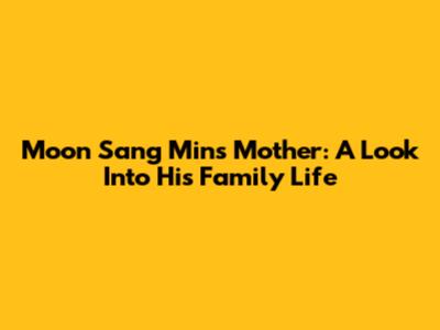 Moon Sang Min's Mother: A Look Into His Family Life