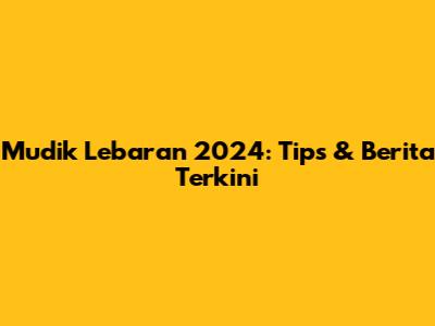 Mudik Lebaran 2024: Tips & Berita Terkini