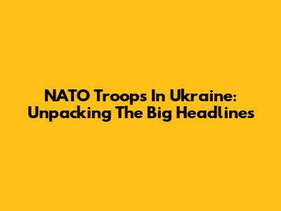 NATO Troops In Ukraine: Unpacking The Big Headlines