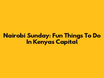 Nairobi Sunday: Fun Things To Do In Kenya's Capital
