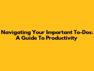 Navigating Your Important To-Dos: A Guide To Productivity