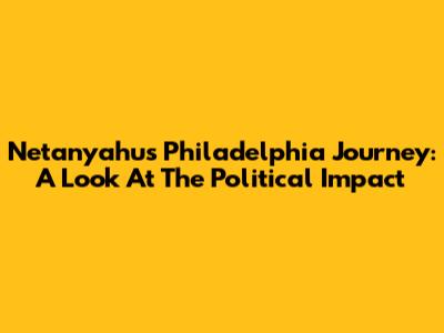 Netanyahu's Philadelphia Journey: A Look At The Political Impact