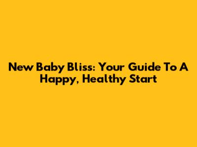 New Baby Bliss: Your Guide To A Happy, Healthy Start
