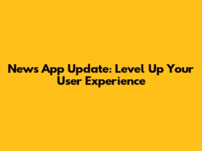 News App Update: Level Up Your User Experience