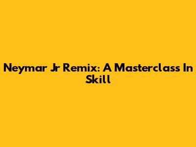 Neymar Jr Remix: A Masterclass In Skill