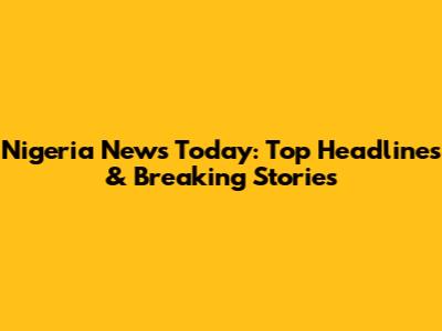 Nigeria News Today: Top Headlines & Breaking Stories