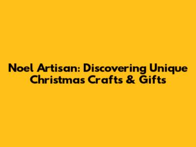 Noel Artisan: Discovering Unique Christmas Crafts & Gifts