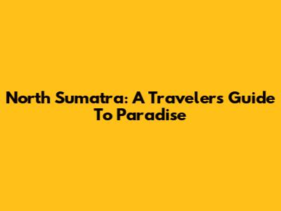 North Sumatra: A Traveler's Guide To Paradise
