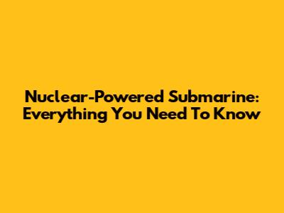 Nuclear-Powered Submarine: Everything You Need To Know
