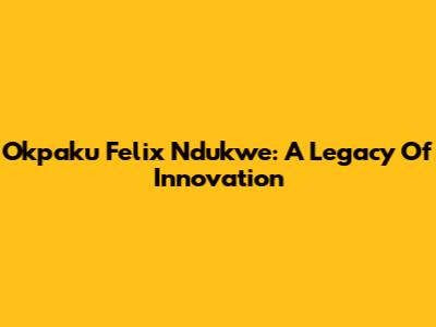 Okpaku Felix Ndukwe: A Legacy Of Innovation