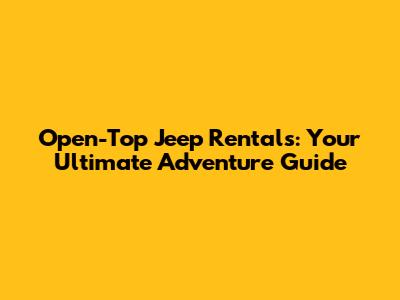Open-Top Jeep Rentals: Your Ultimate Adventure Guide