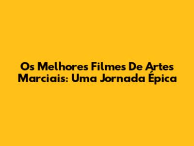 Os Melhores Filmes De Artes Marciais: Uma Jornada Épica