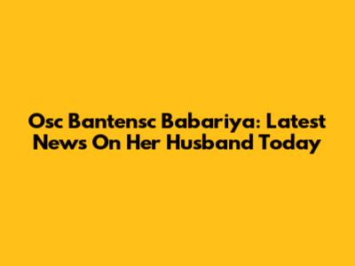 Osc Bantensc Babariya: Latest News On Her Husband Today
