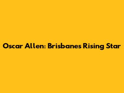 Oscar Allen: Brisbane's Rising Star