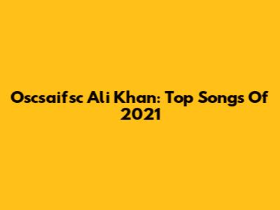 Oscsaifsc Ali Khan: Top Songs Of 2021