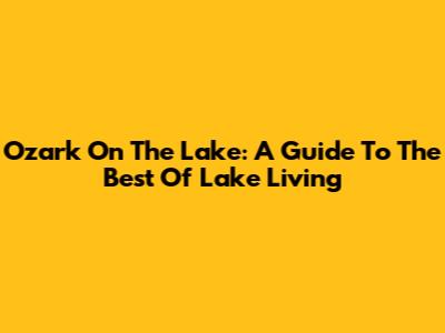 Ozark On The Lake: A Guide To The Best Of Lake Living