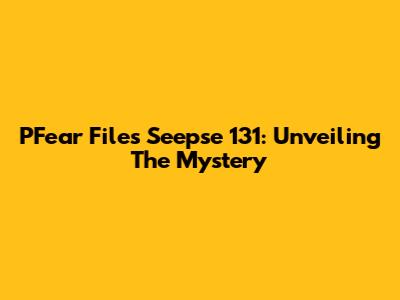 PFear Files Seepse 131: Unveiling The Mystery