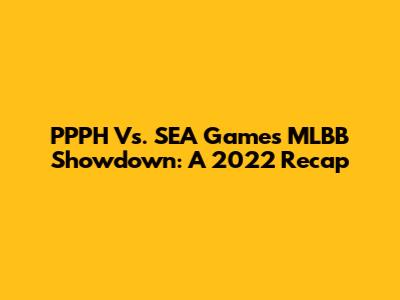 PPPH Vs. SEA Games MLBB Showdown: A 2022 Recap