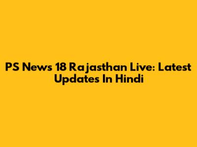 PS News 18 Rajasthan Live: Latest Updates In Hindi