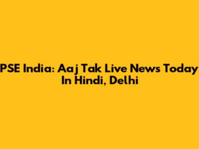 PSE India: Aaj Tak Live News Today In Hindi, Delhi