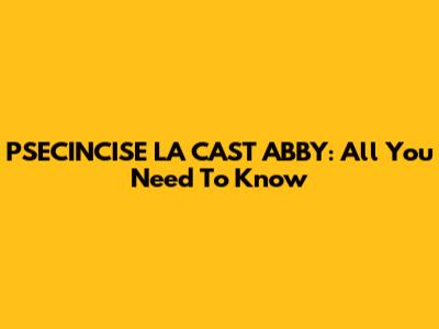 PSECINCISE LA CAST ABBY: All You Need To Know