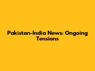 Pakistan-India News: Ongoing Tensions