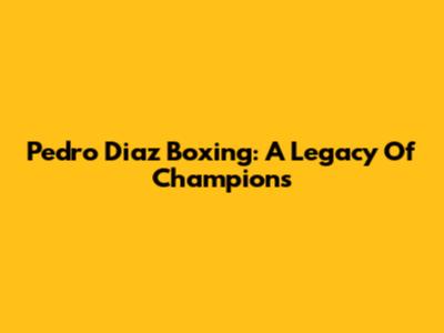 Pedro Diaz Boxing: A Legacy Of Champions