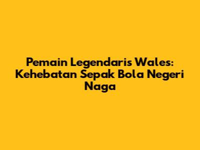 Pemain Legendaris Wales: Kehebatan Sepak Bola Negeri Naga