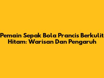 Pemain Sepak Bola Prancis Berkulit Hitam: Warisan Dan Pengaruh