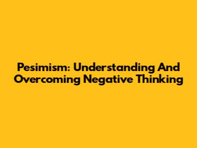 Pesimism: Understanding And Overcoming Negative Thinking
