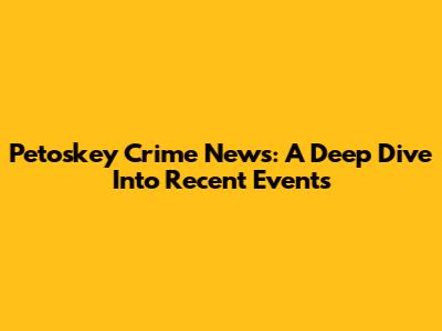 Petoskey Crime News: A Deep Dive Into Recent Events
