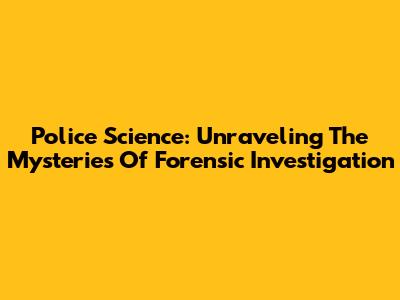Police Science: Unraveling The Mysteries Of Forensic Investigation