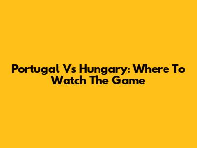 Portugal Vs Hungary: Where To Watch The Game