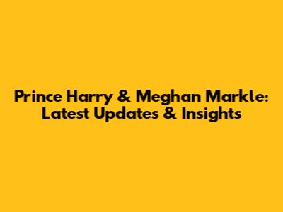 Prince Harry & Meghan Markle: Latest Updates & Insights