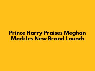 Prince Harry Praises Meghan Markle's New Brand Launch
