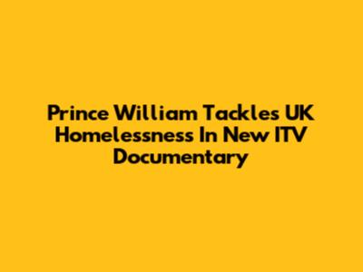 Prince William Tackles UK Homelessness In New ITV Documentary