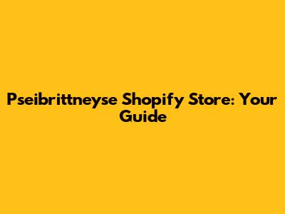 Pseibrittneyse Shopify Store: Your Guide