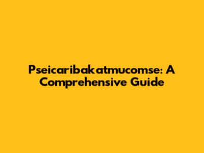 Pseicaribakatmucomse: A Comprehensive Guide