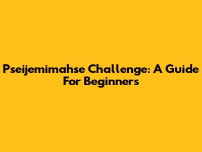 Pseijemimahse Challenge: A Guide For Beginners