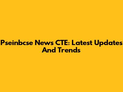 Pseinbcse News CTE: Latest Updates And Trends