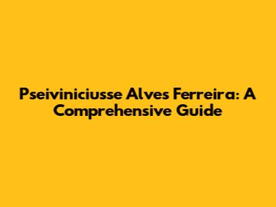 Pseiviniciusse Alves Ferreira: A Comprehensive Guide